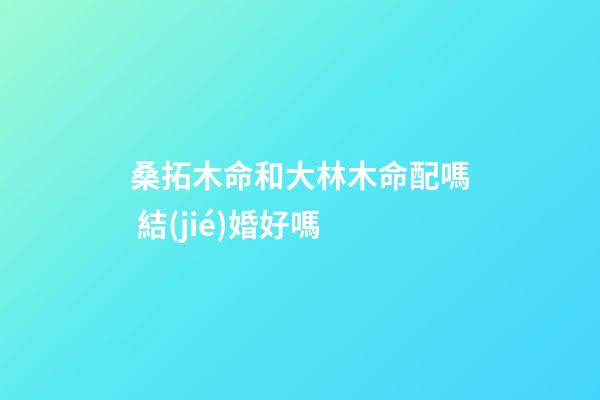 桑拓木命和大林木命配嗎 結(jié)婚好嗎